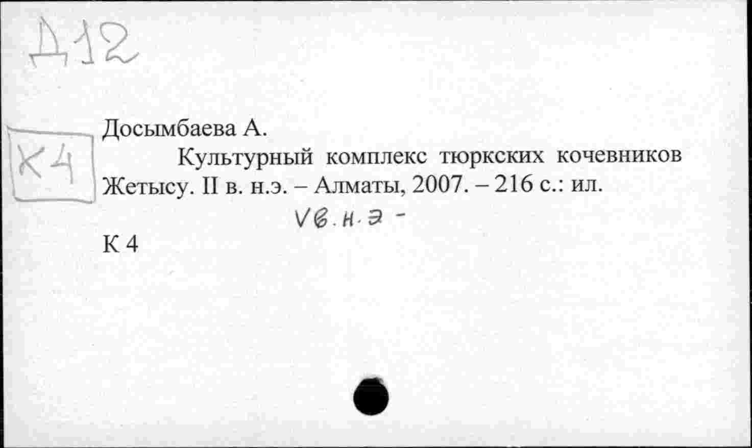 ﻿ХА
Досымбаева А.
Культурный комплекс тюркских кочевников Жетысу. II в. н.э. — Алматы, 2007. — 216 с.: ил.
Vg-НЭ '
К 4